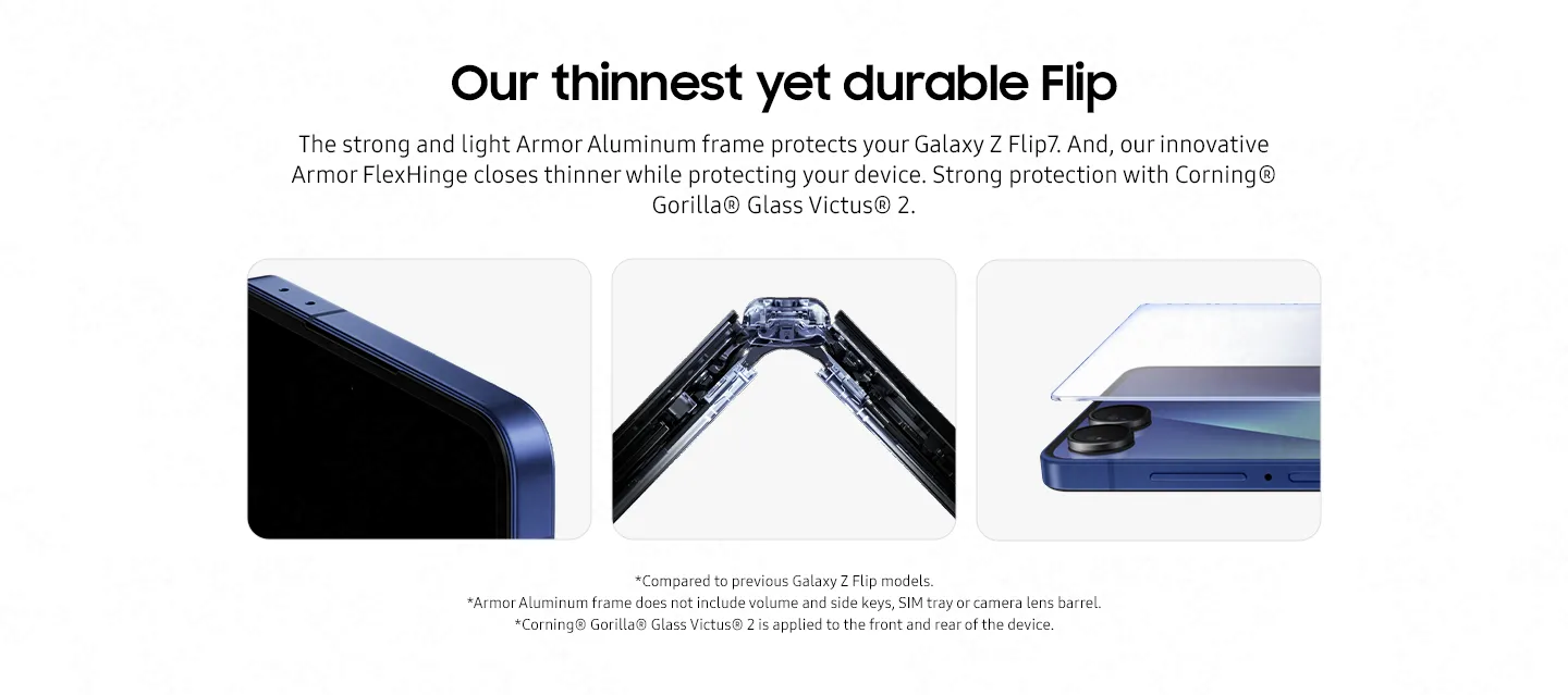 Our thinnest yet durable Flip Armored in aluminum Strong but lightweight, the Armor Aluminum frame protects your Galaxy Z Flip7. Close up of the corner of Galaxy Z Flip7 with its tough aluminum frame. Built strong with Armor FlexHinge Meet our innovative Armor FlexHinge that closes thinner than ever while protecting your Galaxy Z Flip7 in next generation Armor Aluminum. Close up of Galaxy Z Flip7's FlexHinge when the device is slightly folded in the style of an x-ray to show the mechanics of the hinge. A show of strength Strong display protection with Corning® Gorilla® Glass Victus® 2.8