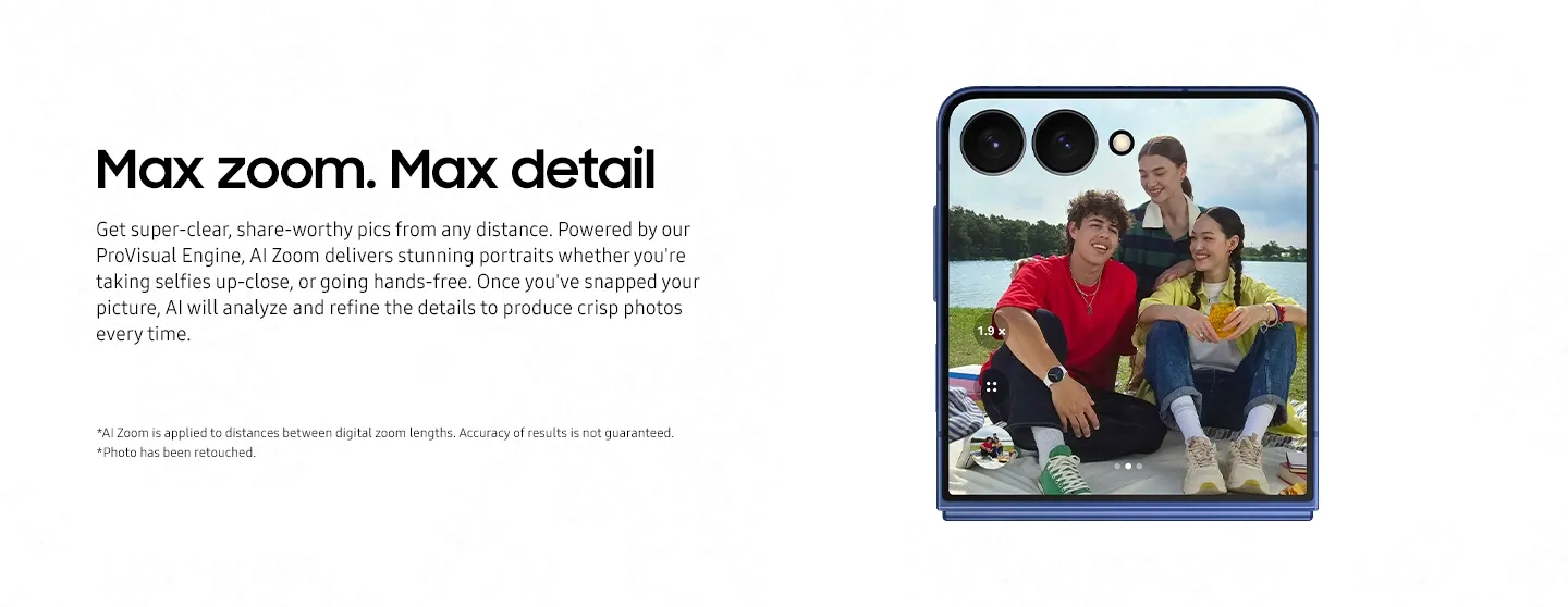 Max zoom. Max detail Get super-clear, share-worthy pics from any distance. Powered by our ProVisual Engine, AI Zoom delivers stunning portraits whether you're taking selfies up-close, Flip in hand, or going hands-free with FlexCam. Once you've snapped your picture, AI will analyze and refine the details to produce crisp photos every time — no need to worry about finding the right distance