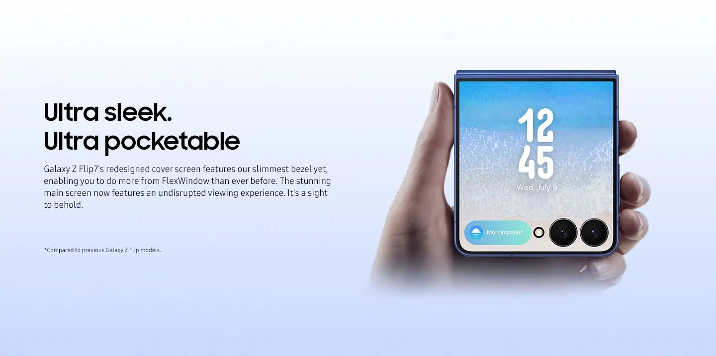 Ultra sleek. Ultra pocketable Galaxy Z Flip7's redesigned cover screen features our slimmest bezel yet, enabling you to do more from FlexWindow than ever before. The stunning main screen now features an undisrupted viewing experience. It's a sight to behold