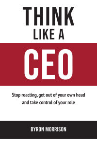 Think Like A CEO: Stop reacting get out of your own head and take control of your role by Byron Morrison by