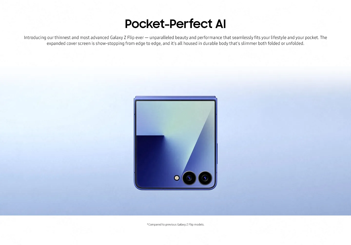 Pocket-Perfect AI Introducing our thinnest and most advanced Galaxy Z Flip ever — unparalleled beauty and performance that seamlessly fits your lifestyle and your pocket. The expanded cover screen is show-stopping from edge to edge, and it's all housed in durable body that's slimmer both folded or unfolded.