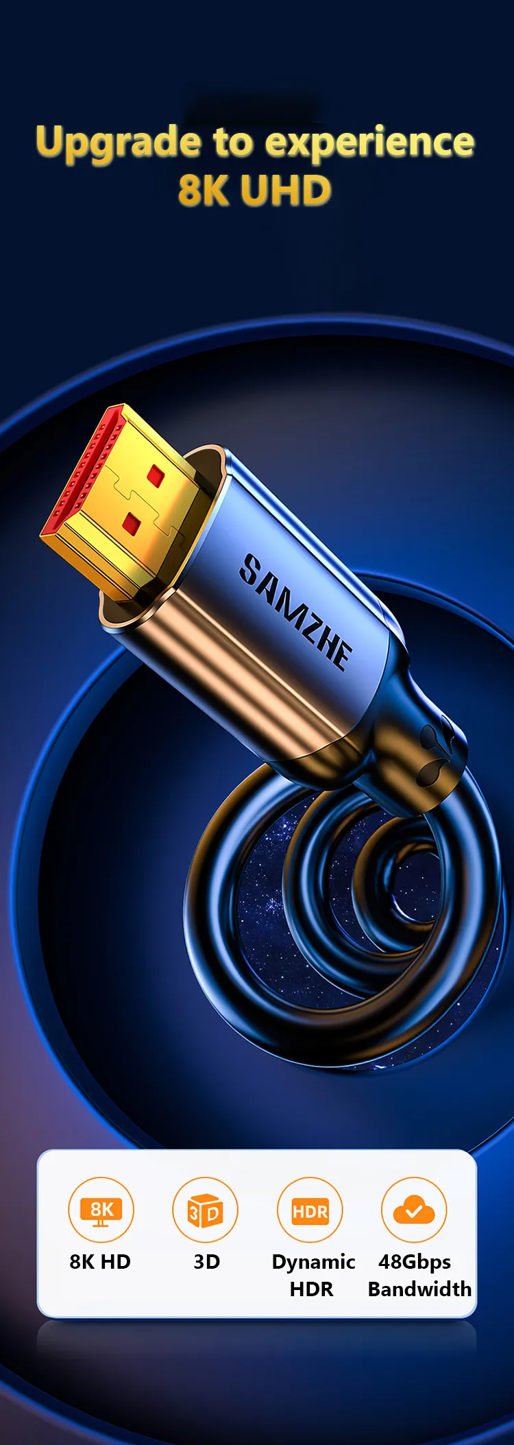 Samzhe HDMI 2.1 Cable 8K@60Hz 2m Certified 1 <strong>8K 60Hz FUHD</strong> <span data-spm-anchor-id="a2o42.pdp_revamp.product_detail.i1.5c8170d4Het9tt">SAMZHE HDMI 8k cable supports a higher resolution of 8K 60Hz, and is compatible with 8K 50Hz, 4K 120Hz, 4K 100Hz, etc. </span><strong>Dynamic HDR</strong> SAMZHE HDMI 8k cable HDR provides you with more vivid pictures with dynamic HDR, supporting Dolby Vision HDR, HDR 10+, etc. <strong>eARC Supported</strong> The 8K HDMI Cable also enables you to enjoy perfect audio fidelity. Enhanced Audio Return Channel enables the use of object-based surround sound formats, such as True HD Dolby 7.1 and DTS-HD Master Audio and Dolby Atmos.